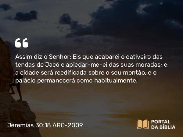 Jeremias 30:18 ARC-2009 - Assim diz o Senhor: Eis que acabarei o cativeiro das tendas de Jacó e apiedar-me-ei das suas moradas; e a cidade será reedificada sobre o seu montão, e o palácio permanecerá como habitualmente.