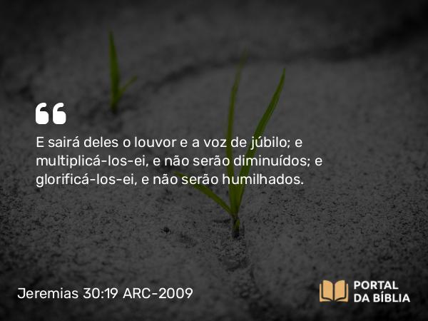 Jeremias 30:19 ARC-2009 - E sairá deles o louvor e a voz de júbilo; e multiplicá-los-ei, e não serão diminuídos; e glorificá-los-ei, e não serão humilhados.