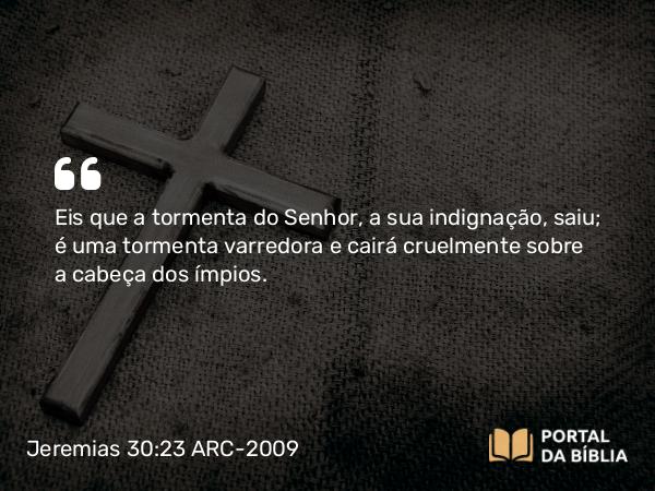 Jeremias 30:23 ARC-2009 - Eis que a tormenta do Senhor, a sua indignação, saiu; é uma tormenta varredora e cairá cruelmente sobre a cabeça dos ímpios.