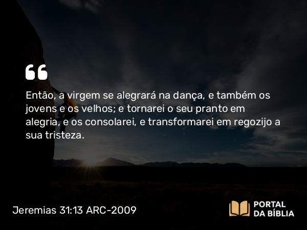 Jeremias 31:13 ARC-2009 - Então, a virgem se alegrará na dança, e também os jovens e os velhos; e tornarei o seu pranto em alegria, e os consolarei, e transformarei em regozijo a sua tristeza.