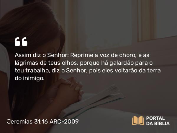 Jeremias 31:16 ARC-2009 - Assim diz o Senhor: Reprime a voz de choro, e as lágrimas de teus olhos, porque há galardão para o teu trabalho, diz o Senhor; pois eles voltarão da terra do inimigo.