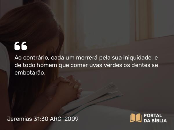 Jeremias 31:30 ARC-2009 - Ao contrário, cada um morrerá pela sua iniquidade, e de todo homem que comer uvas verdes os dentes se embotarão.