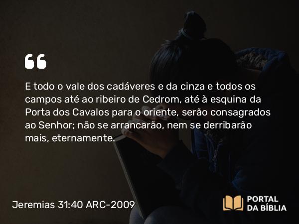 Jeremias 31:40 ARC-2009 - E todo o vale dos cadáveres e da cinza e todos os campos até ao ribeiro de Cedrom, até à esquina da Porta dos Cavalos para o oriente, serão consagrados ao Senhor; não se arrancarão, nem se derribarão mais, eternamente.