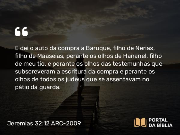 Jeremias 32:12 ARC-2009 - E dei o auto da compra a Baruque, filho de Nerias, filho de Maaseias, perante os olhos de Hananel, filho de meu tio, e perante os olhos das testemunhas que subscreveram a escritura da compra e perante os olhos de todos os judeus que se assentavam no pátio da guarda.