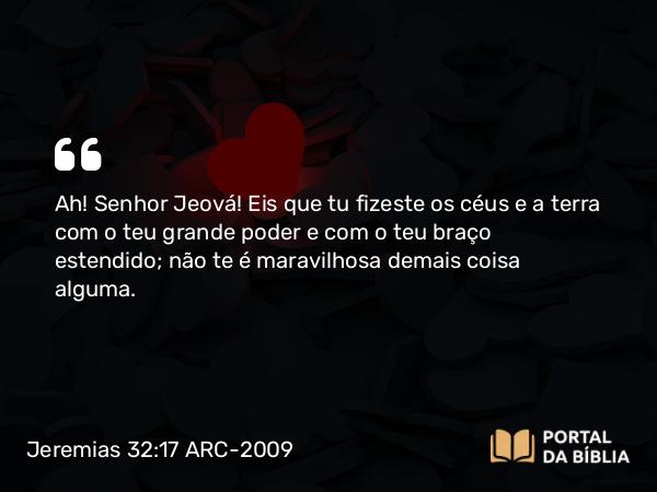 Jeremias 32:17 ARC-2009 - Ah! Senhor Jeová! Eis que tu fizeste os céus e a terra com o teu grande poder e com o teu braço estendido; não te é maravilhosa demais coisa alguma.