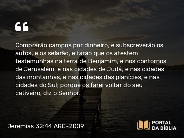 Jeremias 32:44 ARC-2009 - Comprarão campos por dinheiro, e subscreverão os autos, e os selarão, e farão que os atestem testemunhas na terra de Benjamim, e nos contornos de Jerusalém, e nas cidades de Judá, e nas cidades das montanhas, e nas cidades das planícies, e nas cidades do Sul; porque os farei voltar do seu cativeiro, diz o Senhor.