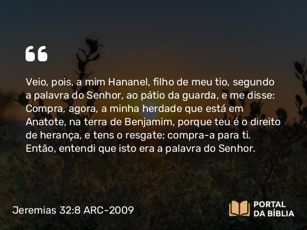 Jeremias 32:8 ARC-2009 - Veio, pois, a mim Hananel, filho de meu tio, segundo a palavra do Senhor, ao pátio da guarda, e me disse: Compra, agora, a minha herdade que está em Anatote, na terra de Benjamim, porque teu é o direito de herança, e tens o resgate; compra-a para ti. Então, entendi que isto era a palavra do Senhor.