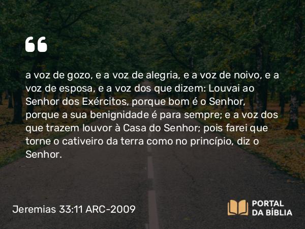 Jeremias 33:11 ARC-2009 - a voz de gozo, e a voz de alegria, e a voz de noivo, e a voz de esposa, e a voz dos que dizem: Louvai ao Senhor dos Exércitos, porque bom é o Senhor, porque a sua benignidade é para sempre; e a voz dos que trazem louvor à Casa do Senhor; pois farei que torne o cativeiro da terra como no princípio, diz o Senhor.