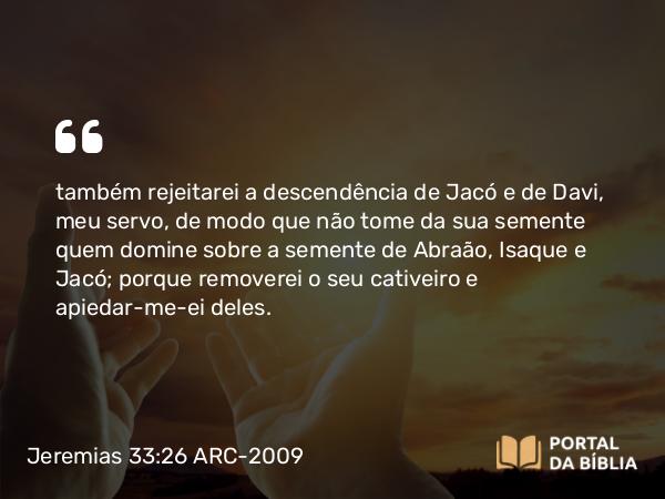 Jeremias 33:26 ARC-2009 - também rejeitarei a descendência de Jacó e de Davi, meu servo, de modo que não tome da sua semente quem domine sobre a semente de Abraão, Isaque e Jacó; porque removerei o seu cativeiro e apiedar-me-ei deles.