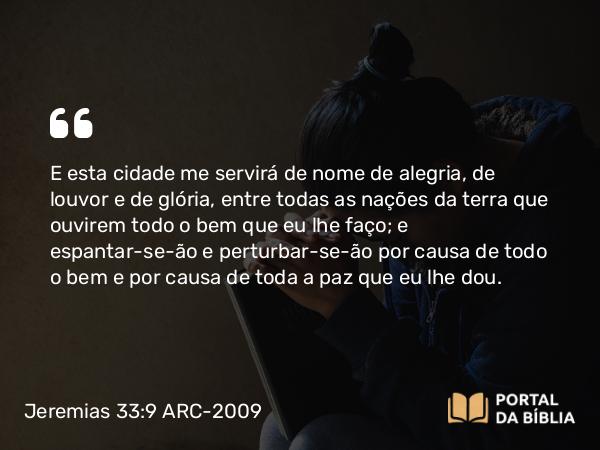 Jeremias 33:9 ARC-2009 - E esta cidade me servirá de nome de alegria, de louvor e de glória, entre todas as nações da terra que ouvirem todo o bem que eu lhe faço; e espantar-se-ão e perturbar-se-ão por causa de todo o bem e por causa de toda a paz que eu lhe dou.