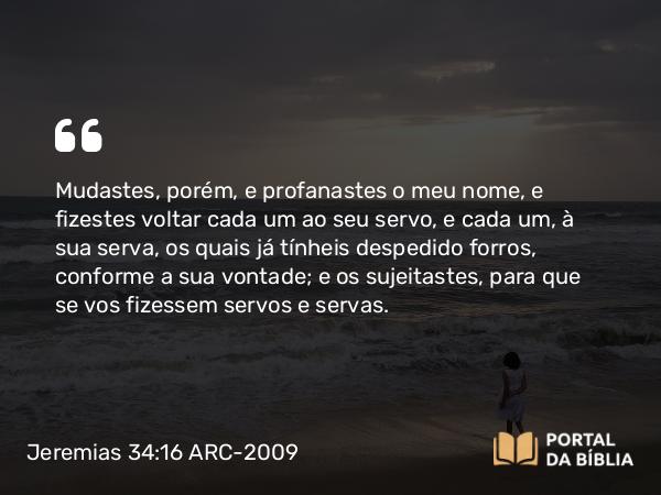 Jeremias 34:16 ARC-2009 - Mudastes, porém, e profanastes o meu nome, e fizestes voltar cada um ao seu servo, e cada um, à sua serva, os quais já tínheis despedido forros, conforme a sua vontade; e os sujeitastes, para que se vos fizessem servos e servas.