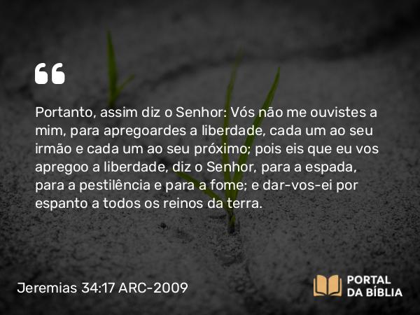 Jeremias 34:17 ARC-2009 - Portanto, assim diz o Senhor: Vós não me ouvistes a mim, para apregoardes a liberdade, cada um ao seu irmão e cada um ao seu próximo; pois eis que eu vos apregoo a liberdade, diz o Senhor, para a espada, para a pestilência e para a fome; e dar-vos-ei por espanto a todos os reinos da terra.