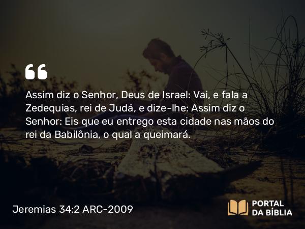 Jeremias 34:2 ARC-2009 - Assim diz o Senhor, Deus de Israel: Vai, e fala a Zedequias, rei de Judá, e dize-lhe: Assim diz o Senhor: Eis que eu entrego esta cidade nas mãos do rei da Babilônia, o qual a queimará.