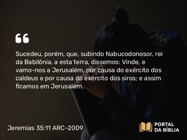 Jeremias 35:11 ARC-2009 - Sucedeu, porém, que, subindo Nabucodonosor, rei da Babilônia, a esta terra, dissemos: Vinde, e vamo-nos a Jerusalém, por causa do exército dos caldeus e por causa do exército dos siros; e assim ficamos em Jerusalém.