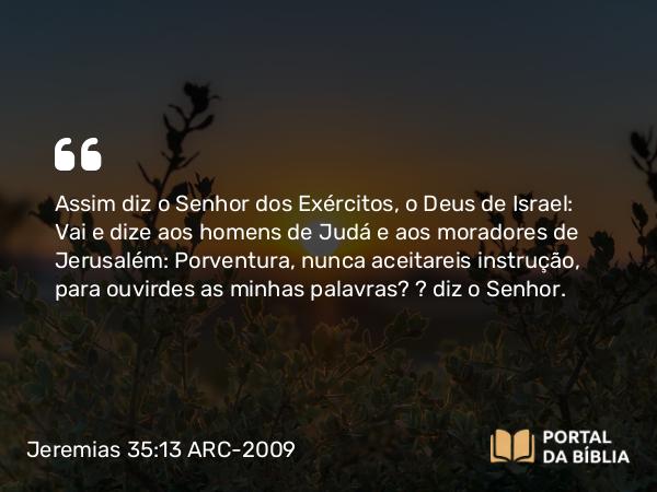 Jeremias 35:13 ARC-2009 - Assim diz o Senhor dos Exércitos, o Deus de Israel: Vai e dize aos homens de Judá e aos moradores de Jerusalém: Porventura, nunca aceitareis instrução, para ouvirdes as minhas palavras? — diz o Senhor.