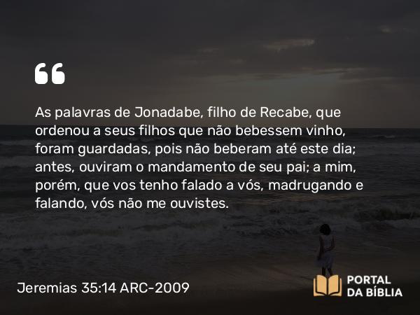 Jeremias 35:14 ARC-2009 - As palavras de Jonadabe, filho de Recabe, que ordenou a seus filhos que não bebessem vinho, foram guardadas, pois não beberam até este dia; antes, ouviram o mandamento de seu pai; a mim, porém, que vos tenho falado a vós, madrugando e falando, vós não me ouvistes.