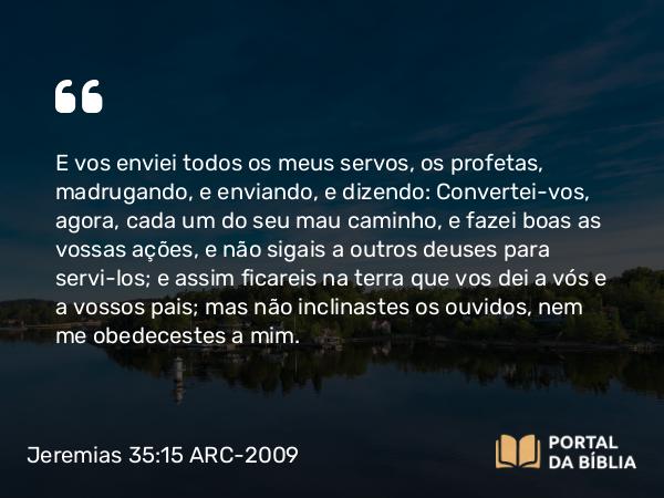 Jeremias 35:15 ARC-2009 - E vos enviei todos os meus servos, os profetas, madrugando, e enviando, e dizendo: Convertei-vos, agora, cada um do seu mau caminho, e fazei boas as vossas ações, e não sigais a outros deuses para servi-los; e assim ficareis na terra que vos dei a vós e a vossos pais; mas não inclinastes os ouvidos, nem me obedecestes a mim.