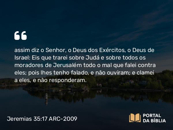 Jeremias 35:17 ARC-2009 - assim diz o Senhor, o Deus dos Exércitos, o Deus de Israel: Eis que trarei sobre Judá e sobre todos os moradores de Jerusalém todo o mal que falei contra eles; pois lhes tenho falado, e não ouviram; e clamei a eles, e não responderam.