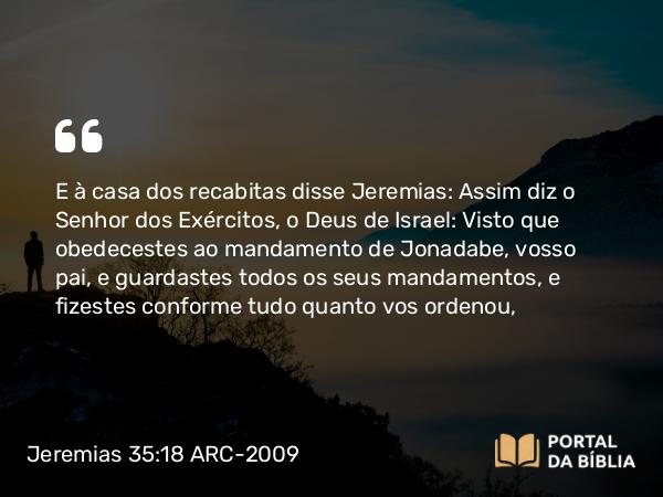 Jeremias 35:18 ARC-2009 - E à casa dos recabitas disse Jeremias: Assim diz o Senhor dos Exércitos, o Deus de Israel: Visto que obedecestes ao mandamento de Jonadabe, vosso pai, e guardastes todos os seus mandamentos, e fizestes conforme tudo quanto vos ordenou,