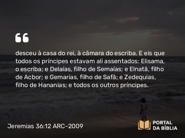 Jeremias 36:12 ARC-2009 - desceu à casa do rei, à câmara do escriba. E eis que todos os príncipes estavam ali assentados: Elisama, o escriba; e Delaías, filho de Semaías; e Elnatã, filho de Acbor; e Gemarias, filho de Safã; e Zedequias, filho de Hananias; e todos os outros príncipes.