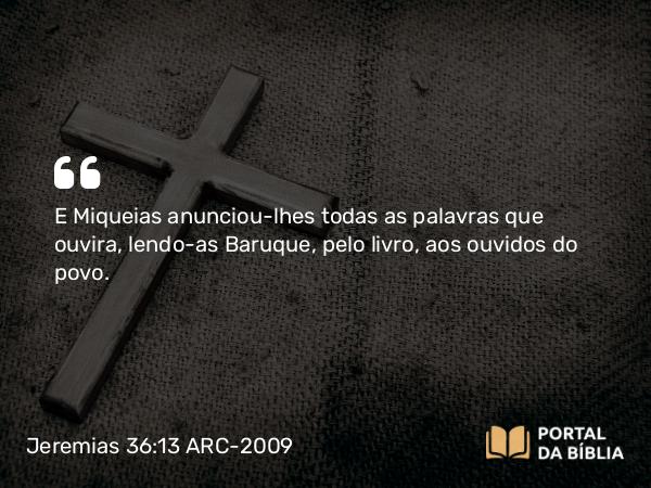 Jeremias 36:13 ARC-2009 - E Miqueias anunciou-lhes todas as palavras que ouvira, lendo- as Baruque, pelo livro, aos ouvidos do povo.