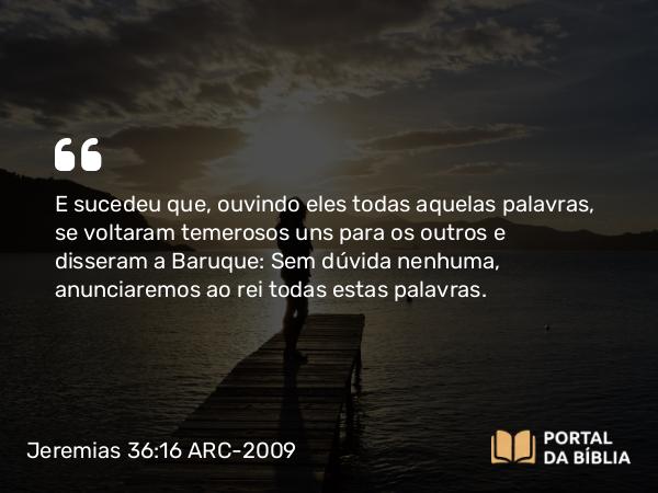 Jeremias 36:16 ARC-2009 - E sucedeu que, ouvindo eles todas aquelas palavras, se voltaram temerosos uns para os outros e disseram a Baruque: Sem dúvida nenhuma, anunciaremos ao rei todas estas palavras.