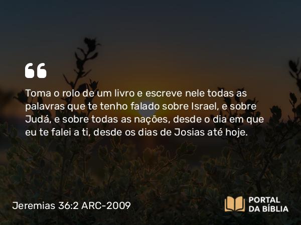 Jeremias 36:2 ARC-2009 - Toma o rolo de um livro e escreve nele todas as palavras que te tenho falado sobre Israel, e sobre Judá, e sobre todas as nações, desde o dia em que eu te falei a ti, desde os dias de Josias até hoje.