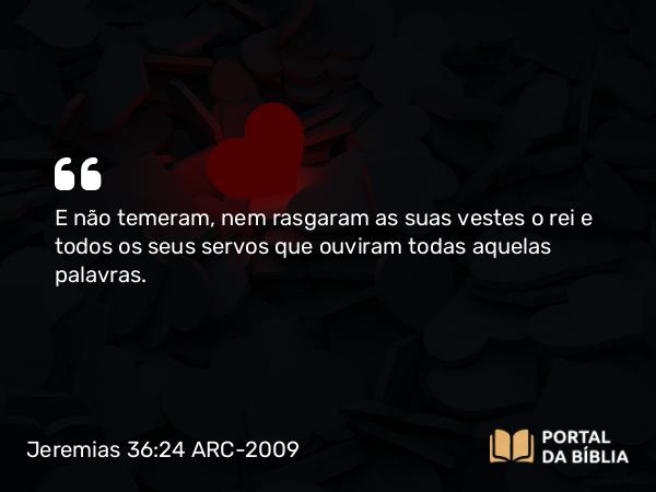 Jeremias 36:24 ARC-2009 - E não temeram, nem rasgaram as suas vestes o rei e todos os seus servos que ouviram todas aquelas palavras.