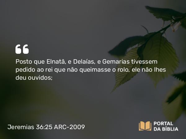 Jeremias 36:25 ARC-2009 - Posto que Elnatã, e Delaías, e Gemarias tivessem pedido ao rei que não queimasse o rolo, ele não lhes deu ouvidos;