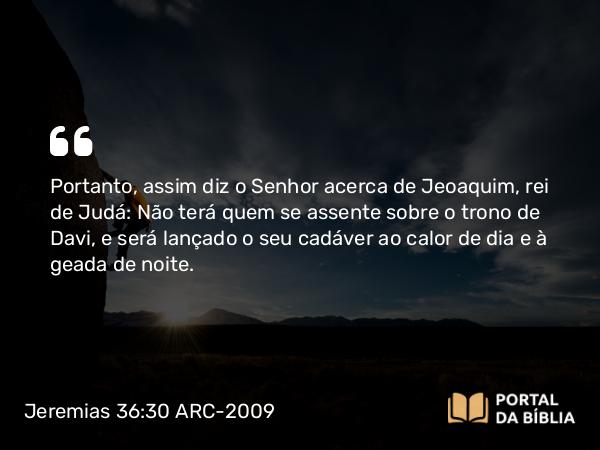 Jeremias 36:30 ARC-2009 - Portanto, assim diz o Senhor acerca de Jeoaquim, rei de Judá: Não terá quem se assente sobre o trono de Davi, e será lançado o seu cadáver ao calor de dia e à geada de noite.