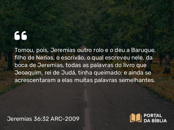 Jeremias 36:32 ARC-2009 - Tomou, pois, Jeremias outro rolo e o deu a Baruque, filho de Nerias, o escrivão, o qual escreveu nele, da boca de Jeremias, todas as palavras do livro que Jeoaquim, rei de Judá, tinha queimado; e ainda se acrescentaram a elas muitas palavras semelhantes.