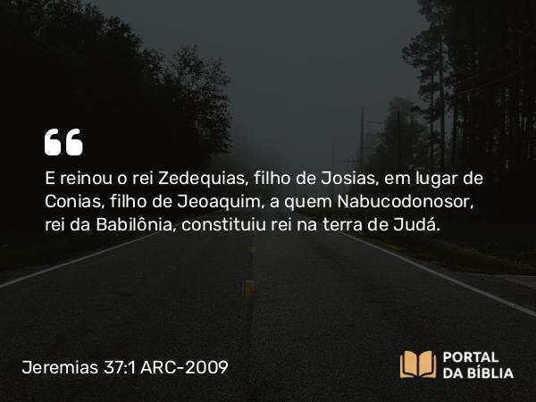 Jeremias 37:1 ARC-2009 - E reinou o rei Zedequias, filho de Josias, em lugar de Conias, filho de Jeoaquim, a quem Nabucodonosor, rei da Babilônia, constituiu rei na terra de Judá.