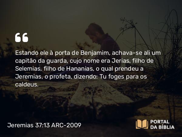 Jeremias 37:13 ARC-2009 - Estando ele à porta de Benjamim, achava-se ali um capitão da guarda, cujo nome era Jerias, filho de Selemias, filho de Hananias, o qual prendeu a Jeremias, o profeta, dizendo: Tu foges para os caldeus.