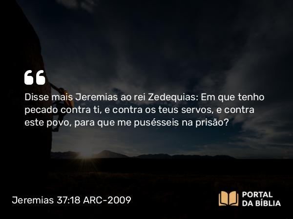 Jeremias 37:18 ARC-2009 - Disse mais Jeremias ao rei Zedequias: Em que tenho pecado contra ti, e contra os teus servos, e contra este povo, para que me pusésseis na prisão?