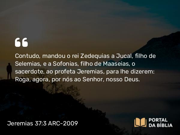 Jeremias 37:3 ARC-2009 - Contudo, mandou o rei Zedequias a Jucal, filho de Selemias, e a Sofonias, filho de Maaseias, o sacerdote, ao profeta Jeremias, para lhe dizerem: Roga, agora, por nós ao Senhor, nosso Deus.