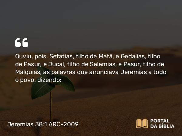 Jeremias 38:1 ARC-2009 - Ouviu, pois, Sefatias, filho de Matã, e Gedalias, filho de Pasur, e Jucal, filho de Selemias, e Pasur, filho de Malquias, as palavras que anunciava Jeremias a todo o povo, dizendo: