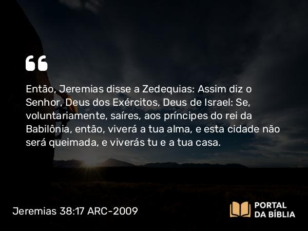 Jeremias 38:17 ARC-2009 - Então, Jeremias disse a Zedequias: Assim diz o Senhor, Deus dos Exércitos, Deus de Israel: Se, voluntariamente, saíres, aos príncipes do rei da Babilônia, então, viverá a tua alma, e esta cidade não será queimada, e viverás tu e a tua casa.