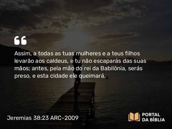 Jeremias 38:23 ARC-2009 - Assim, a todas as tuas mulheres e a teus filhos levarão aos caldeus, e tu não escaparás das suas mãos; antes, pela mão do rei da Babilônia, serás preso, e esta cidade ele queimará.