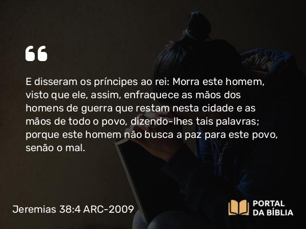 Jeremias 38:4 ARC-2009 - E disseram os príncipes ao rei: Morra este homem, visto que ele, assim, enfraquece as mãos dos homens de guerra que restam nesta cidade e as mãos de todo o povo, dizendo-lhes tais palavras; porque este homem não busca a paz para este povo, senão o mal.