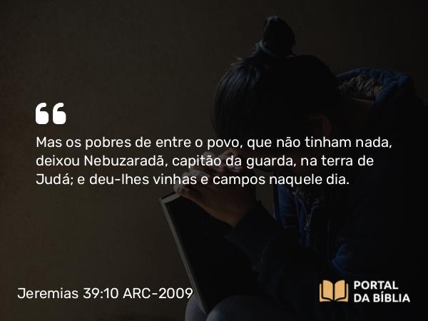 Jeremias 39:10 ARC-2009 - Mas os pobres de entre o povo, que não tinham nada, deixou Nebuzaradã, capitão da guarda, na terra de Judá; e deu-lhes vinhas e campos naquele dia.