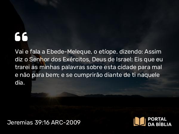 Jeremias 39:16 ARC-2009 - Vai e fala a Ebede-Meleque, o etíope, dizendo: Assim diz o Senhor dos Exércitos, Deus de Israel: Eis que eu trarei as minhas palavras sobre esta cidade para mal e não para bem; e se cumprirão diante de ti naquele dia.