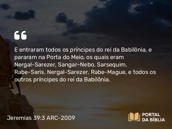 Jeremias 39:3 ARC-2009 - E entraram todos os príncipes do rei da Babilônia, e pararam na Porta do Meio, os quais eram Nergal-Sarezer, Sangar-Nebo, Sarsequim, Rabe-Saris, Nergal-Sarezer, Rabe-Mague, e todos os outros príncipes do rei da Babilônia.