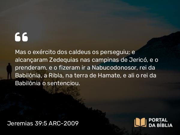 Jeremias 39:5 ARC-2009 - Mas o exército dos caldeus os perseguiu; e alcançaram Zedequias nas campinas de Jericó, e o prenderam, e o fizeram ir a Nabucodonosor, rei da Babilônia, a Ribla, na terra de Hamate, e ali o rei da Babilônia o sentenciou.