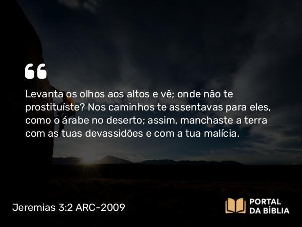 Jeremias 3:2 ARC-2009 - Levanta os olhos aos altos e vê; onde não te prostituíste? Nos caminhos te assentavas para eles, como o árabe no deserto; assim, manchaste a terra com as tuas devassidões e com a tua malícia.