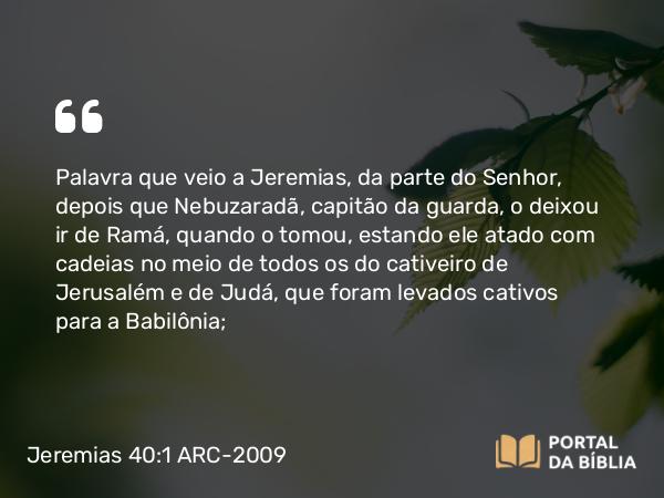 Jeremias 40:1 ARC-2009 - Palavra que veio a Jeremias, da parte do Senhor, depois que Nebuzaradã, capitão da guarda, o deixou ir de Ramá, quando o tomou, estando ele atado com cadeias no meio de todos os do cativeiro de Jerusalém e de Judá, que foram levados cativos para a Babilônia;