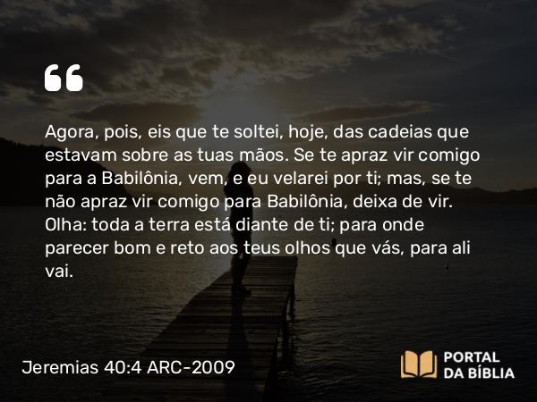 Jeremias 40:4 ARC-2009 - Agora, pois, eis que te soltei, hoje, das cadeias que estavam sobre as tuas mãos. Se te apraz vir comigo para a Babilônia, vem, e eu velarei por ti; mas, se te não apraz vir comigo para Babilônia, deixa de vir. Olha: toda a terra está diante de ti; para onde parecer bom e reto aos teus olhos que vás, para ali vai.