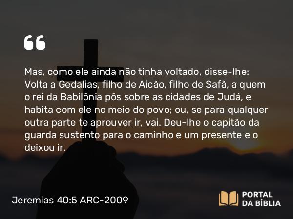 Jeremias 40:5 ARC-2009 - Mas, como ele ainda não tinha voltado, disse-lhe: Volta a Gedalias, filho de Aicão, filho de Safã, a quem o rei da Babilônia pôs sobre as cidades de Judá, e habita com ele no meio do povo; ou, se para qualquer outra parte te aprouver ir, vai. Deu-lhe o capitão da guarda sustento para o caminho e um presente e o deixou ir.