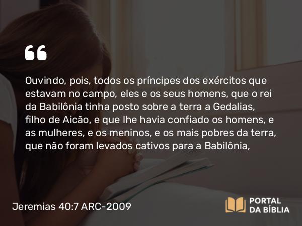 Jeremias 40:7-9 ARC-2009 - Ouvindo, pois, todos os príncipes dos exércitos que estavam no campo, eles e os seus homens, que o rei da Babilônia tinha posto sobre a terra a Gedalias, filho de Aicão, e que lhe havia confiado os homens, e as mulheres, e os meninos, e os mais pobres da terra, que não foram levados cativos para a Babilônia,