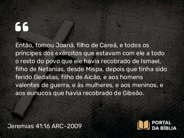 Jeremias 41:16 ARC-2009 - Então, tomou Joanã, filho de Careá, e todos os príncipes dos exércitos que estavam com ele a todo o resto do povo que ele havia recobrado de Ismael, filho de Netanias, desde Mispa, depois que tinha sido ferido Gedalias, filho de Aicão, e aos homens valentes de guerra, e às mulheres, e aos meninos, e aos eunucos que havia recobrado de Gibeão.