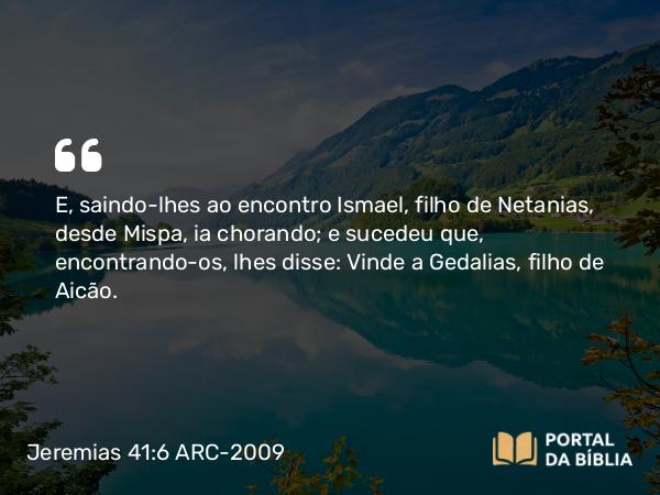 Jeremias 41:6 ARC-2009 - E, saindo-lhes ao encontro Ismael, filho de Netanias, desde Mispa, ia chorando; e sucedeu que, encontrando-os, lhes disse: Vinde a Gedalias, filho de Aicão.